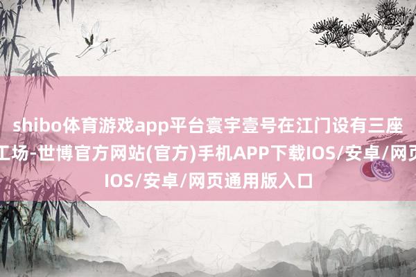 shibo体育游戏app平台寰宇壹号在江门设有三座智能化分娩工场-世博官方网站(官方)手机APP下载IOS/安卓/网页通用版入口