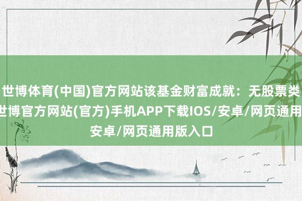 世博体育(中国)官方网站该基金财富成就：无股票类财富-世博官方网站(官方)手机APP下载IOS/安卓/网页通用版入口
