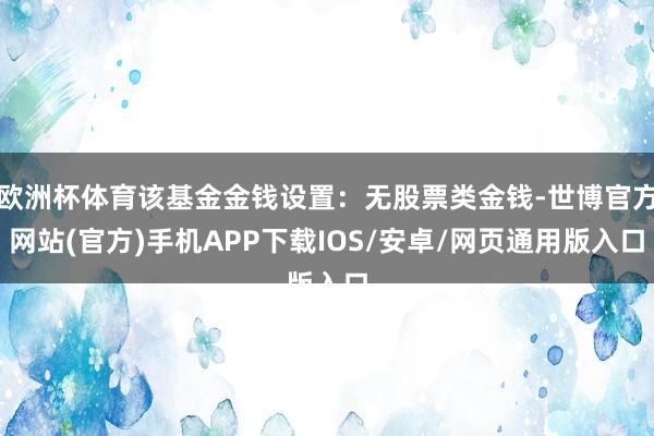 欧洲杯体育该基金金钱设置：无股票类金钱-世博官方网站(官方)手机APP下载IOS/安卓/网页通用版入口