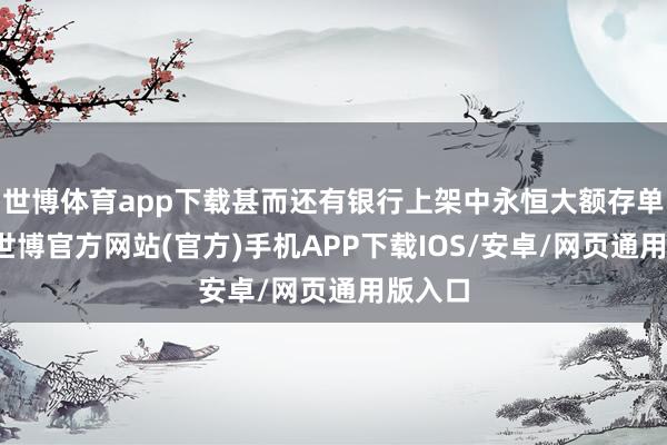 世博体育app下载甚而还有银行上架中永恒大额存单居品-世博官方网站(官方)手机APP下载IOS/安卓/网页通用版入口