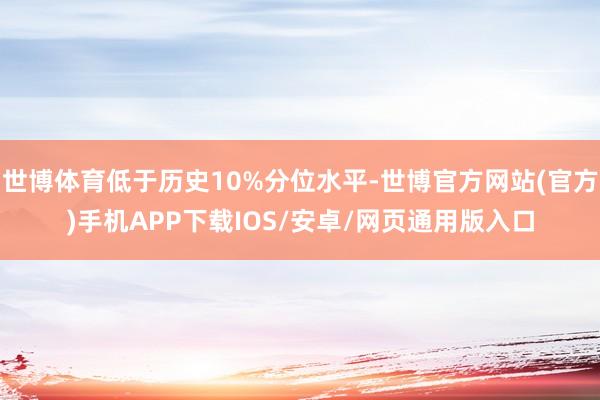 世博体育低于历史10%分位水平-世博官方网站(官方)手机APP下载IOS/安卓/网页通用版入口
