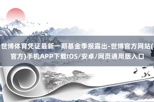 世博体育凭证最新一期基金季报露出-世博官方网站(官方)手机APP下载IOS/安卓/网页通用版入口