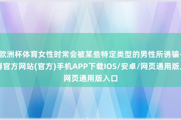 欧洲杯体育女性时常会被某些特定类型的男性所诱骗-世博官方网站(官方)手机APP下载IOS/安卓/网页通用版入口