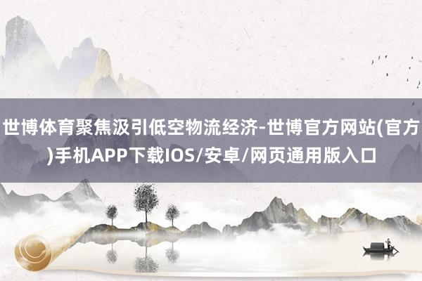 世博体育聚焦汲引低空物流经济-世博官方网站(官方)手机APP下载IOS/安卓/网页通用版入口