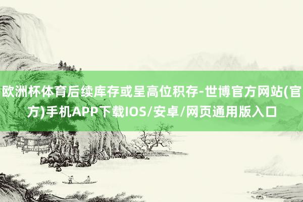 欧洲杯体育后续库存或呈高位积存-世博官方网站(官方)手机APP下载IOS/安卓/网页通用版入口