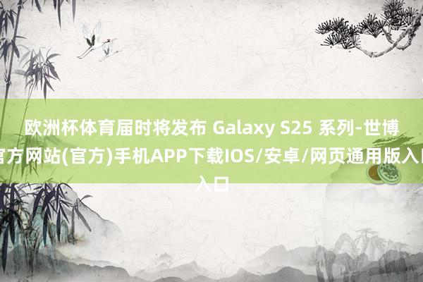 欧洲杯体育届时将发布 Galaxy S25 系列-世博官方网站(官方)手机APP下载IOS/安卓/网页通用版入口