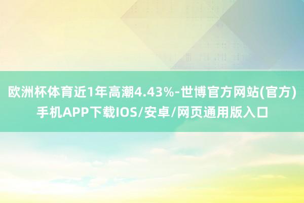 欧洲杯体育近1年高潮4.43%-世博官方网站(官方)手机APP下载IOS/安卓/网页通用版入口