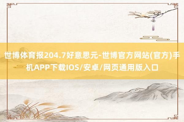 世博体育报204.7好意思元-世博官方网站(官方)手机APP下载IOS/安卓/网页通用版入口