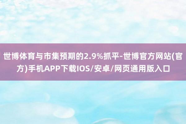 世博体育与市集预期的2.9%抓平-世博官方网站(官方)手机APP下载IOS/安卓/网页通用版入口