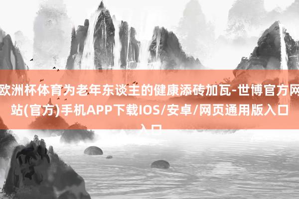 欧洲杯体育为老年东谈主的健康添砖加瓦-世博官方网站(官方)手机APP下载IOS/安卓/网页通用版入口