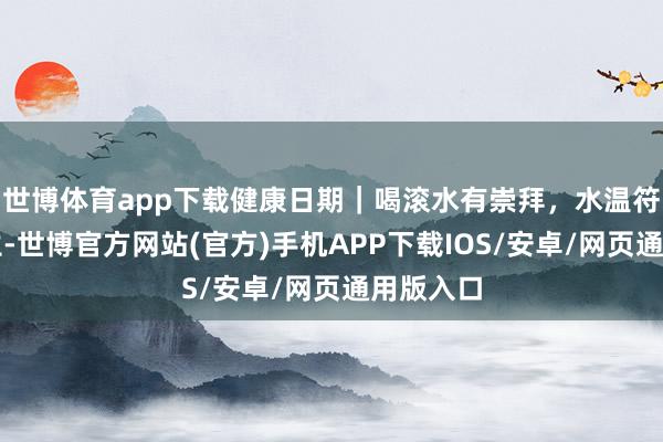 世博体育app下载健康日期｜喝滚水有崇拜，水温符合才养生-世博官方网站(官方)手机APP下载IOS/安卓/网页通用版入口