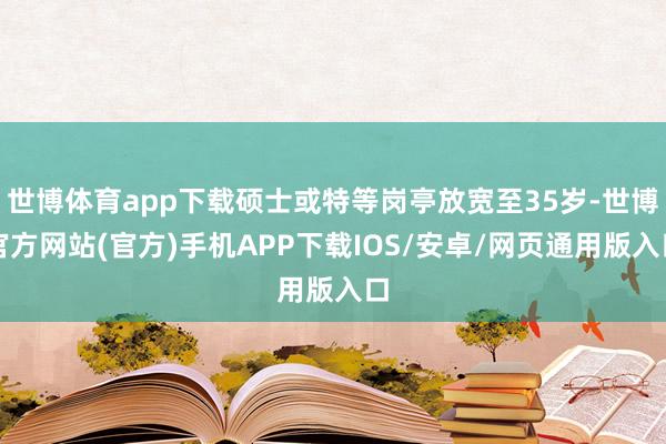 世博体育app下载硕士或特等岗亭放宽至35岁-世博官方网站(官方)手机APP下载IOS/安卓/网页通用版入口