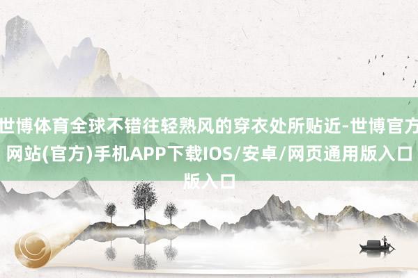 世博体育全球不错往轻熟风的穿衣处所贴近-世博官方网站(官方)手机APP下载IOS/安卓/网页通用版入口