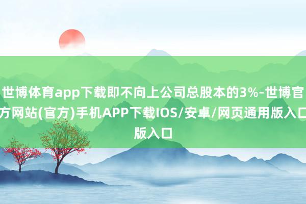 世博体育app下载即不向上公司总股本的3%-世博官方网站(官方)手机APP下载IOS/安卓/网页通用版入口