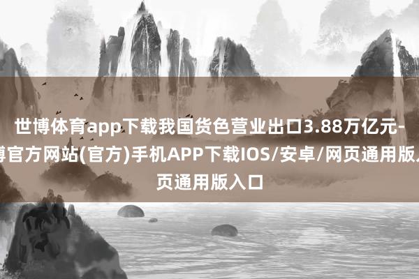 世博体育app下载我国货色营业出口3.88万亿元-世博官方网站(官方)手机APP下载IOS/安卓/网页通用版入口