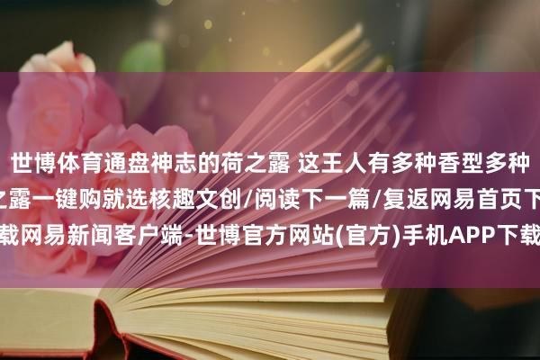 世博体育通盘神志的荷之露 这王人有多种香型多种规格总有一款顺应你荷之露一键购就选核趣文创/阅读下一篇/复返网易首页下载网易新闻客户端-世博官方网站(官方)手机APP下载IOS/安卓/网页通用版入口
