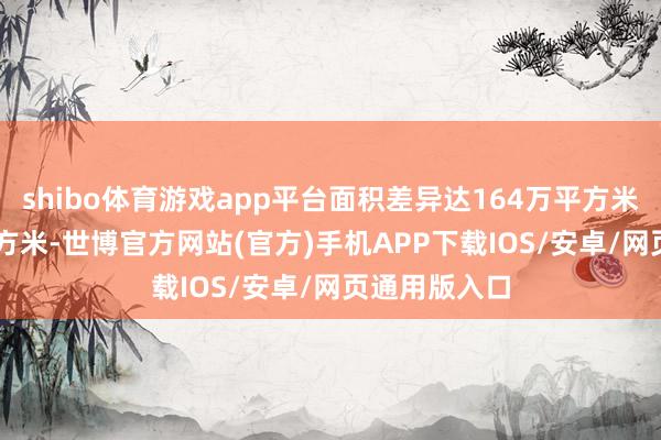 shibo体育游戏app平台面积差异达164万平方米和78.6万平方米-世博官方网站(官方)手机APP下载IOS/安卓/网页通用版入口
