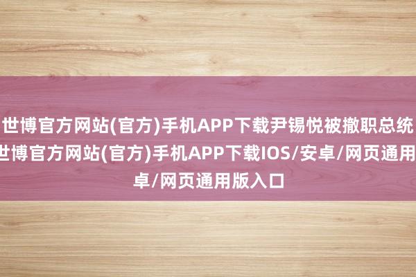 世博官方网站(官方)手机APP下载尹锡悦被撤职总统职务-世博官方网站(官方)手机APP下载IOS/安卓/网页通用版入口