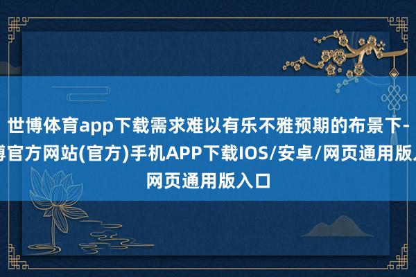 世博体育app下载需求难以有乐不雅预期的布景下-世博官方网站(官方)手机APP下载IOS/安卓/网页通用版入口