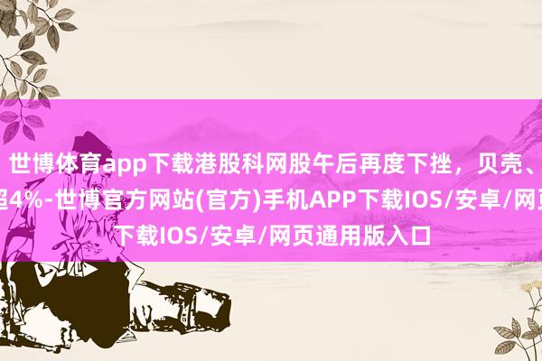 世博体育app下载港股科网股午后再度下挫，贝壳、哔哩哔哩跌超4%-世博官方网站(官方)手机APP下载IOS/安卓/网页通用版入口