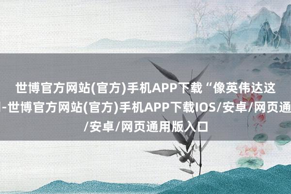 世博官方网站(官方)手机APP下载　　“像英伟达这么的公司-世博官方网站(官方)手机APP下载IOS/安卓/网页通用版入口