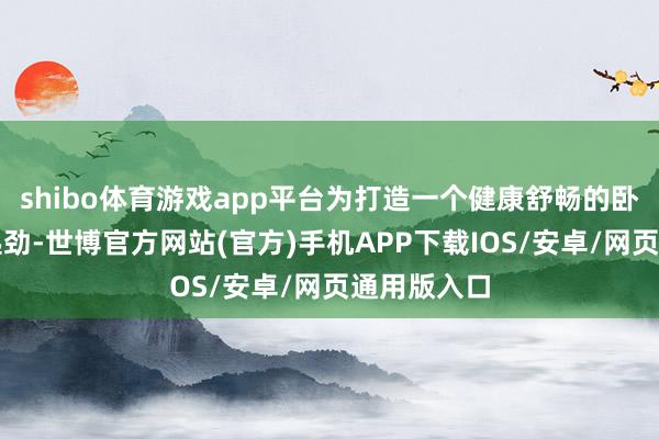 shibo体育游戏app平台为打造一个健康舒畅的卧室环境而起劲-世博官方网站(官方)手机APP下载IOS/安卓/网页通用版入口
