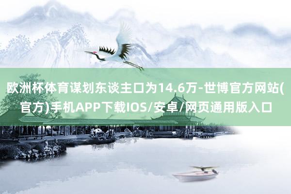 欧洲杯体育谋划东谈主口为14.6万-世博官方网站(官方)手机APP下载IOS/安卓/网页通用版入口