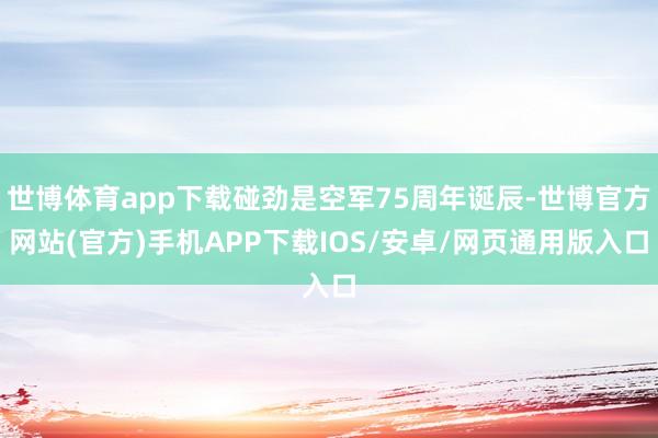 世博体育app下载碰劲是空军75周年诞辰-世博官方网站(官方)手机APP下载IOS/安卓/网页通用版入口