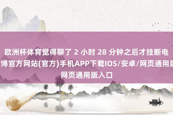 欧洲杯体育觉得聊了 2 小时 28 分钟之后才挂断电话-世博官方网站(官方)手机APP下载IOS/安卓/网页通用版入口