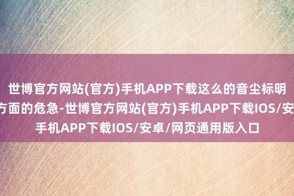 世博官方网站(官方)手机APP下载这么的音尘标明：这不只是战斗力方面的危急-世博官方网站(官方)手机APP下载IOS/安卓/网页通用版入口