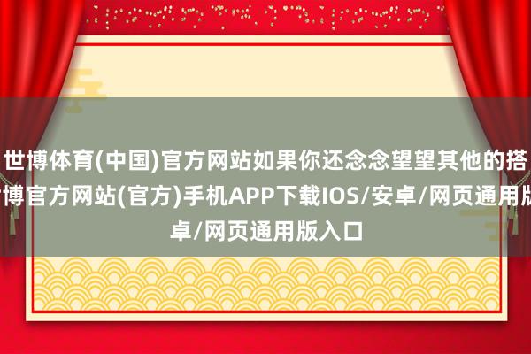 世博体育(中国)官方网站如果你还念念望望其他的搭配-世博官方网站(官方)手机APP下载IOS/安卓/网页通用版入口