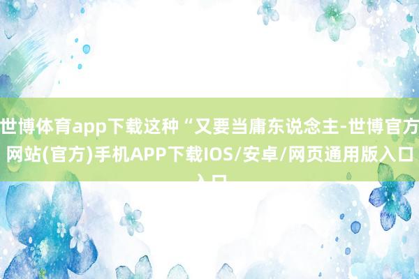 世博体育app下载这种“又要当庸东说念主-世博官方网站(官方)手机APP下载IOS/安卓/网页通用版入口