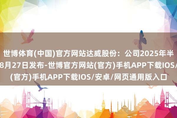 世博体育(中国)官方网站达威股份：公司2025年半年度敷陈将于2025年8月27日发布-世博官方网站(官方)手机APP下载IOS/安卓/网页通用版入口