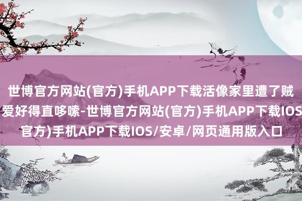 世博官方网站(官方)手机APP下载活像家里遭了贼！这得花些许钱修啊？爱好得直哆嗦-世博官方网站(官方)手机APP下载IOS/安卓/网页通用版入口
