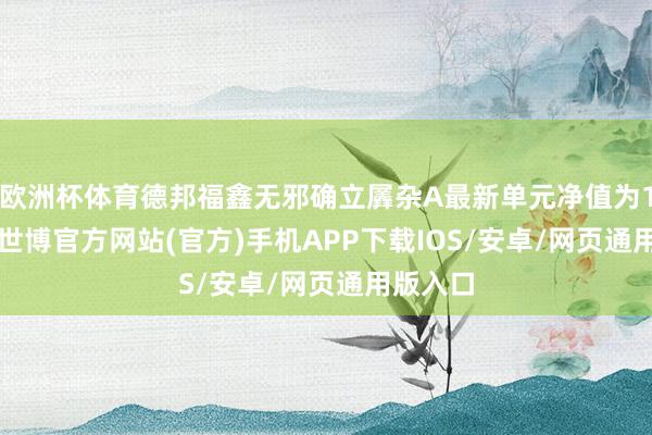欧洲杯体育德邦福鑫无邪确立羼杂A最新单元净值为1.33元-世博官方网站(官方)手机APP下载IOS/安卓/网页通用版入口