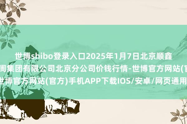 世博shibo登录入口2025年1月7日北京顺鑫石门海外农产物批发阛阓集团有限公司北京分公司价钱行情-世博官方网站(官方)手机APP下载IOS/安卓/网页通用版入口