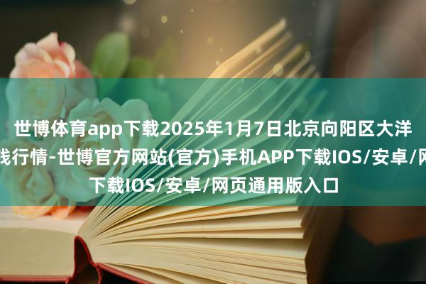 世博体育app下载2025年1月7日北京向阳区大洋路笼统商场价钱行情-世博官方网站(官方)手机APP下载IOS/安卓/网页通用版入口