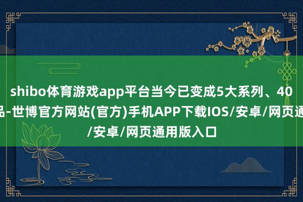 shibo体育游戏app平台当今已变成5大系列、400多个单品-世博官方网站(官方)手机APP下载IOS/安卓/网页通用版入口