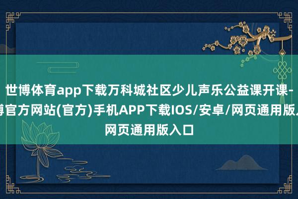 世博体育app下载万科城社区少儿声乐公益课开课-世博官方网站(官方)手机APP下载IOS/安卓/网页通用版入口