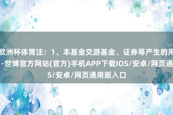欧洲杯体育注：1、本基金交游基金、证券等产生的用度和税负-世博官方网站(官方)手机APP下载IOS/安卓/网页通用版入口