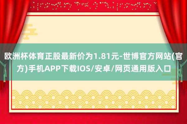 欧洲杯体育正股最新价为1.81元-世博官方网站(官方)手机APP下载IOS/安卓/网页通用版入口