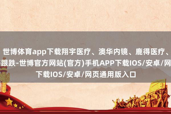 世博体育app下载翔宇医疗、澳华内镜、鹿得医疗、伟念念医疗等跟跌-世博官方网站(官方)手机APP下载IOS/安卓/网页通用版入口