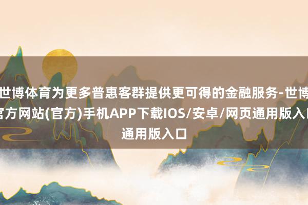 世博体育为更多普惠客群提供更可得的金融服务-世博官方网站(官方)手机APP下载IOS/安卓/网页通用版入口