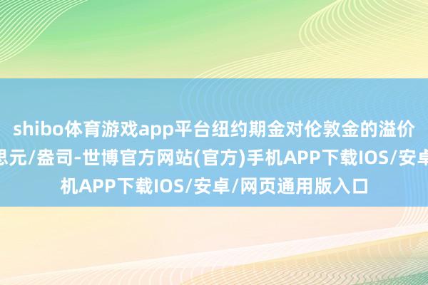 shibo体育游戏app平台纽约期金对伦敦金的溢价一度高达60好意思元/盎司-世博官方网站(官方)手机APP下载IOS/安卓/网页通用版入口