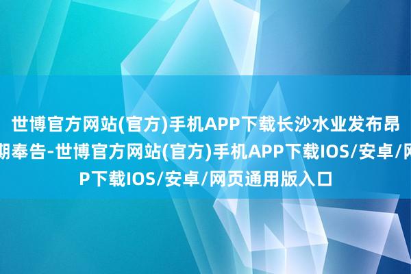 世博官方网站(官方)手机APP下载长沙水业发布昂扬小区停水改期奉告-世博官方网站(官方)手机APP下载IOS/安卓/网页通用版入口