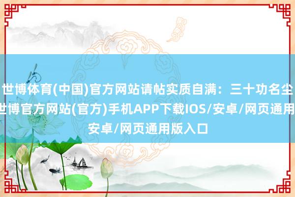 世博体育(中国)官方网站请帖实质自满：三十功名尘与土-世博官方网站(官方)手机APP下载IOS/安卓/网页通用版入口