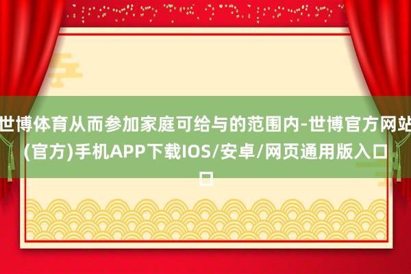 世博体育从而参加家庭可给与的范围内-世博官方网站(官方)手机APP下载IOS/安卓/网页通用版入口