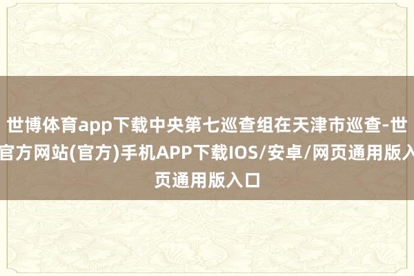 世博体育app下载中央第七巡查组在天津市巡查-世博官方网站(官方)手机APP下载IOS/安卓/网页通用版入口