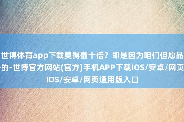 世博体育app下载莫得翻十倍？即是因为咱们但愿品控是很严格的-世博官方网站(官方)手机APP下载IOS/安卓/网页通用版入口