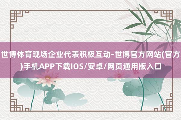 世博体育现场企业代表积极互动-世博官方网站(官方)手机APP下载IOS/安卓/网页通用版入口